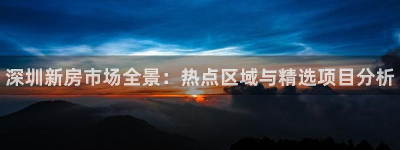 风暴娱乐平台官网登陆：深圳新房市场全景：热点区域与精选项目分